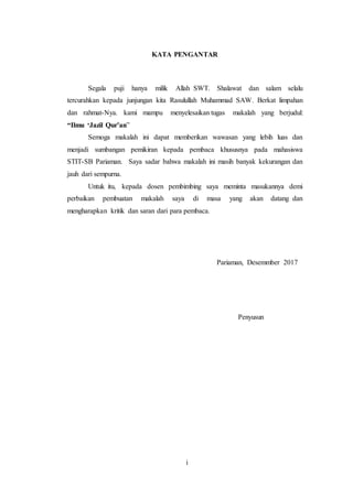 10
KATA PENGANTAR
Segala puji hanya milik Allah SWT. Shalawat dan salam selalu
tercurahkan kepada junjungan kita Rasulullah Muhammad SAW. Berkat limpahan
dan rahmat-Nya. kami mampu menyelesaikan tugas makalah yang berjudul:
“Ilmu ‘Jazil Qur’an”
Semoga makalah ini dapat memberikan wawasan yang lebih luas dan
menjadi sumbangan pemikiran kepada pembaca khususnya pada mahasiswa
STIT-SB Pariaman. Saya sadar bahwa makalah ini masih banyak kekurangan dan
jauh dari sempurna.
Untuk itu, kepada dosen pembimbing saya meminta masukannya demi
perbaikan pembuatan makalah saya di masa yang akan datang dan
mengharapkan kritik dan saran dari para pembaca.
Pariaman, Desemmber 2017
Penyusun
i
 
