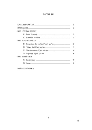11
DAFTAR ISI
KATA PENGANTAR ............................................................................. i
DAFTAR ISI........................................................................................... ii
BAB I PENDAHULUAN
1.1 Latar Belakang .................................................................... 1
1.2 Rumusan Masalah................................................................. 1
BAB II PEMBAHASAN
2.1 Pengertian dan mu’jizatI’jazil qur’an................................... 2
2.2 Tujuan dari I’jazil qur’an...................................................... 5
2.3 Macam-macam I’jazil qur’an................................................ 6
2.4 Segi-segi I’jazil qur’an......................................................... 6
BAB III PENUTUP
3.1 Kesimpulan .......................................................................... 8
3.2 Saran .................................................................................... 8
DAFTAR PUSTAKA
ii
 
