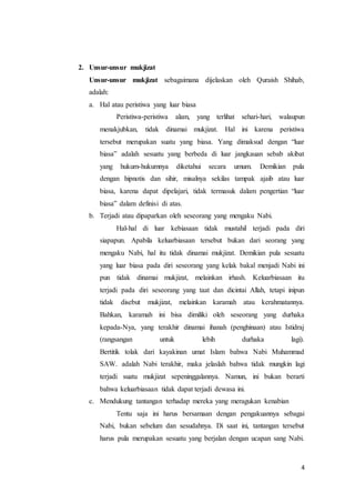 4
2. Unsur-unsur mukjizat
Unsur-unsur mukjizat sebagaimana dijelaskan oleh Quraish Shihab,
adalah:
a. Hal atau peristiwa yang luar biasa
Peristiwa-peristiwa alam, yang terlihat sehari-hari, walaupun
menakjubkan, tidak dinamai mukjizat. Hal ini karena peristiwa
tersebut merupakan suatu yang biasa. Yang dimaksud dengan “luar
biasa” adalah sesuatu yang berbeda di luar jangkauan sebab akibat
yang hukum-hukumnya diketahui secara umum. Demikian pula
dengan hipnotis dan sihir, misalnya sekilas tampak ajaib atau luar
biasa, karena dapat dipelajari, tidak termasuk dalam pengertian “luar
biasa” dalam definisi di atas.
b. Terjadi atau dipaparkan oleh seseorang yang mengaku Nabi.
Hal-hal di luar kebiasaan tidak mustahil terjadi pada diri
siapapun. Apabila keluarbiasaan tersebut bukan dari seorang yang
mengaku Nabi, hal itu tidak dinamai mukjizat. Demikian pula sesuatu
yang luar biasa pada diri seseorang yang kelak bakal menjadi Nabi ini
pun tidak dinamai mukjizat, melainkan irhash. Keluarbiasaan itu
terjadi pada diri seseorang yang taat dan dicintai Allah, tetapi inipun
tidak disebut mukjizat, melainkan karamah atau kerahmatannya.
Bahkan, karamah ini bisa dimiliki oleh seseorang yang durhaka
kepada-Nya, yang terakhir dinamai ihanah (penghinaan) atau Istidraj
(rangsangan untuk lebih durhaka lagi).
Bertitik tolak dari kayakinan umat Islam bahwa Nabi Muhammad
SAW. adalah Nabi terakhir, maka jelaslah bahwa tidak mungkin lagi
terjadi suatu mukjizat sepeninggalannya. Namun, ini bukan berarti
bahwa keluarbiasaan tidak dapat terjadi dewasa ini.
c. Mendukung tantangan terhadap mereka yang meragukan kenabian
Tentu saja ini harus bersamaan dengan pengakuannya sebagai
Nabi, bukan sebelum dan sesudahnya. Di saat ini, tantangan tersebut
harus pula merupakan sesuatu yang berjalan dengan ucapan sang Nabi.
 