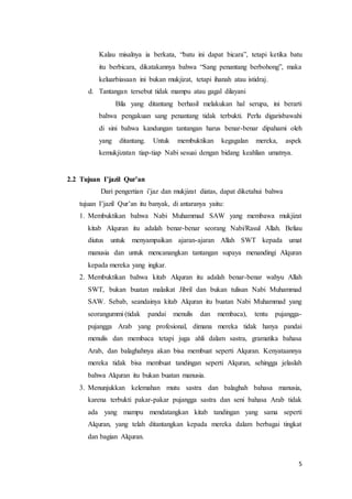 5
Kalau misalnya ia berkata, “batu ini dapat bicara”, tetapi ketika batu
itu berbicara, dikatakannya bahwa “Sang penantang berbohong”, maka
keluarbiasaan ini bukan mukjizat, tetapi ihanah atau istidraj.
d. Tantangan tersebut tidak mampu atau gagal dilayani
Bila yang ditantang berhasil melakukan hal serupa, ini berarti
bahwa pengakuan sang penantang tidak terbukti. Perlu digarisbawahi
di sini bahwa kandungan tantangan harus benar-benar dipahami oleh
yang ditantang. Untuk membuktikan kegagalan mereka, aspek
kemukjizatan tiap-tiap Nabi sesuai dengan bidang keahlian umatnya.
2.2 Tujuan I’jazil Qur’an
Dari pengertian i’jaz dan mukjizat diatas, dapat diketahui bahwa
tujuan I’jazil Qur’an itu banyak, di antaranya yaitu:
1. Membuktikan bahwa Nabi Muhammad SAW yang membawa mukjizat
kitab Alquran itu adalah benar-benar seorang Nabi/Rasul Allah. Beliau
diutus untuk menyampaikan ajaran-ajaran Allah SWT kepada umat
manusia dan untuk mencanangkan tantangan supaya menandingi Alquran
kepada mereka yang ingkar.
2. Membuktikan bahwa kitab Alquran itu adalah benar-benar wahyu Allah
SWT, bukan buatan malaikat Jibril dan bukan tulisan Nabi Muhammad
SAW. Sebab, seandainya kitab Alquran itu buatan Nabi Muhammad yang
seorangummi (tidak pandai menulis dan membaca), tentu pujangga-
pujangga Arab yang profesional, dimana mereka tidak hanya pandai
menulis dan membaca tetapi juga ahli dalam sastra, gramatika bahasa
Arab, dan balaghahnya akan bisa membuat seperti Alquran. Kenyataannya
mereka tidak bisa membuat tandingan seperti Alquran, sehingga jelaslah
bahwa Alquran itu bukan buatan manusia.
3. Menunjukkan kelemahan mutu sastra dan balaghah bahasa manusia,
karena terbukti pakar-pakar pujangga sastra dan seni bahasa Arab tidak
ada yang mampu mendatangkan kitab tandingan yang sama seperti
Alquran, yang telah ditantangkan kepada mereka dalam berbagai tingkat
dan bagian Alquran.
 