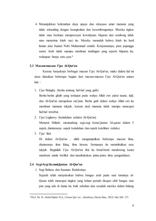6
4. Menunjukkan kelemahan daya upaya dan rekayasa umat manusia yang
tidak sebanding dengan keangkuhan dan kesombongannya. Mereka ingkar
tidak mau beriman mempercayai kewahyuan Alquran dan sombong tidak
mau menerima kitab suci itu. Mereka menuduh bahwa kitab itu hasil
lamun atau buatan Nabi Muhammad sendiri. Kenyataannya, para pujangga
sastra Arab tidak mampu membuat tandingan yang seperti Alquran itu,
walaupun hanya satu ayat.4
2.3 Macam-macam I’jaz Al-Qur'an
Karena banyaknya berbagai macam I’jaz Al-Qur'an, maka dalam hal ini
akan diuraikan beberapa bagian dari macam-macam I’jaz Al-Qur'an antara
lain :
1. I’jaz Balaghy (berita tentang hal-hal yang gaib)
Berita-berita ghaib yang terdapat pada wahyu Allah swt yakni taurat, injil,
dan Al-Qur'an merupakan mu’jizat. Berita gaib dalam wahyu Allah swt itu
membuat manusia takjub, karena akal manusia tidak mampu mencapai
hal-hal tersebut.
2. I’jaz Lughawy (keindahan redaksi Al-Qur'an)
Menurut Shihab, memandang segi-segi kemu’jizatan Al-quran dalam 3
aspek, diantaranya aspek keindahan dan aspek ketelitian redaksi.
3. I’jaz ‘ilmi
Di dalam Al-Qur'an , allah mengumpulkan beberapa macam ilmu,
diantaranya ilmu falaq, ilmu hewan. Semuanya itu menimbulkan rasa
takjub. Beginilah I’jaz Al-Qur'an ilmi itu betul-betul mendorong kaum
muslimin untuk berfikir dan membukakan pintu-pintu ilmu pengetahuan.
2.4 Segi-Segi Kemukjizatan Al-Qur’an
1. Segi Bahasa dan Susunan Redaksinya
Sejarah telah menyaksikan bahwa bangsa arab pada saat turunnya al-
Quran telah mencapai tingkat yang belum pernah dicapai oleh bangsa satu
pun yang ada di dunia ini, baik sebelum dan sesudah mereka dalam bidang
4 Prof. Dr. H. Abdul Djalal H.A, Ulumul Qur’an, (Surabaya, Dunia Ilmu, 2012) hlm 269- 271
 