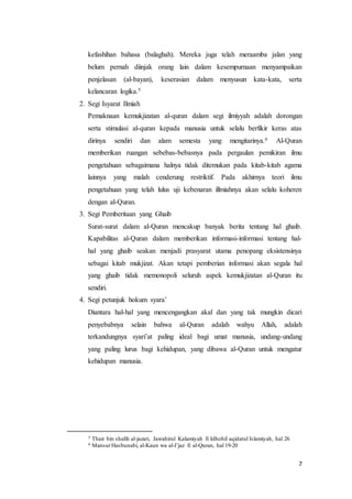 7
kefashihan bahasa (balaghah). Mereka juga telah meraamba jalan yang
belum pernah diinjak orang lain dalam kesempurnaan menyampaikan
penjelasan (al-bayan), keserasian dalam menyusun kata-kata, serta
kelancaran logika.5
2. Segi Isyarat Ilmiah
Pemaknaan kemukjizatan al-quran dalam segi ilmiyyah adalah dorongan
serta stimulasi al-quran kepada manusia untuk selalu berfikir keras atas
dirinya sendiri dan alam semesta yang mengitarinya.6 Al-Quran
memberikan ruangan sebebas-bebasnya pada pergaulan pemikiran ilmu
pengetahuan sebagaimana halnya tidak ditemukan pada kitab-kitab agama
lainnya yang malah cenderung restriktif. Pada akhirnya teori ilmu
pengetahuan yang telah lulus uji kebenaran illmiahnya akan selalu koheren
dengan al-Quran.
3. Segi Pemberitaan yang Ghaib
Surat-surat dalam al-Quran mencakup banyak berita tentang hal ghaib.
Kapabilitas al-Quran dalam memberikan informasi-informasi tentang hal-
hal yang ghaib seakan menjadi prasyarat utama penopang eksistensinya
sebagai kitab mukjizat. Akan tetapi pemberian informasi akan segala hal
yang ghaib tidak memonopoli seluruh aspek kemukjizatan al-Quran itu
sendiri.
4. Segi petunjuk hokum syara’
Diantara hal-hal yang mencengangkan akal dan yang tak mungkin dicari
penyebabnya selain bahwa al-Quran adalah wahyu Allah, adalah
terkandungnya syari’at paling ideal bagi umat manusia, undang-undang
yang paling lurus bagi kehidupan, yang dibawa al-Quran untuk mengatur
kehidupan manusia.
5 Thair bin shalih al-jazari, Jawahirul Kalamiyah fi Idhohil aqidatul Islamiyah, hal 26
6 MansurHasbunabi, al-Kaun wa al-I’jaz fi al-Quran, hal 19-20
 