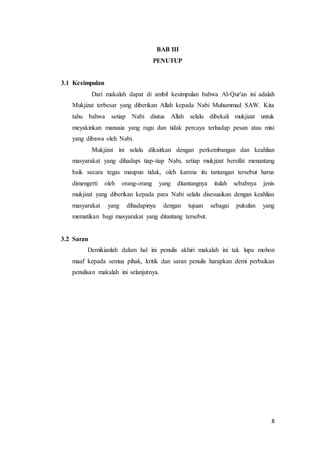 8
BAB III
PENUTUP
3.1 Kesimpulan
Dari makalah dapat di ambil kesimpulan bahwa Al-Qur'an ini adalah
Mukjizat terbesar yang diberikan Allah kepada Nabi Muhammad SAW. Kita
tahu bahwa setiap Nabi diutus Allah selalu dibekali mukjizat untuk
meyakinkan manusia yang ragu dan tidak percaya terhadap pesan atau misi
yang dibawa oleh Nabi.
Mukjizat ini selalu dikaitkan dengan perkembangan dan keahlian
masyarakat yang dihadapi tiap-tiap Nabi, setiap mukjizat bersifat menantang
baik secara tegas maupun tidak, oleh karena itu tantangan tersebut harus
dimengerti oleh orang-orang yang ditantangnya itulah sebabnya jenis
mukjizat yang diberikan kepada para Nabi selalu disesuaikan dengan keahlian
masyarakat yang dihadapinya dengan tujuan sebagai pukulan yang
mematikan bagi masyarakat yang ditantang tersebut.
3.2 Saran
Demikianlah dalam hal ini penulis akhiri makalah ini tak lupa mohon
maaf kepada semua pihak, kritik dan saran penulis harapkan demi perbaikan
penulisan makalah ini selanjutnya.
 