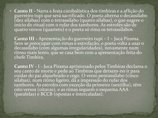  Canto II - Narra a festa canibalística dos timbiras e a aflição do

guerreiro tupi que será sacrificado. O poeta alterna o decassílabo
(dez sílabas) com o tetrassílabo (quatro sílabas), o que sugere o
início do ritual com o rufar dos tambores. As estrofes são de
quatro versos (quarteto) e o poeta só rima os tetrassílabos.
Canto III - Apresentação do guerreiro tupi – I – Juca Pirama.
Sem se preocupar com rimas e estrofação, o poeta volta a usar o
decassílabo (com algumas irregularidades), novamente num
ritmo mais lento, que se casa bem com a apresentação feita do
chefe Timbira.
Canto IV - I - Juca Pirama aprisionado pelos Timbiras declama o
seu canto de morte e pede ao Timbiras que deixem-no ir para
cuidar do pai alquebrado e cego. O verso pentassílabo (cinco
sílabas), num ritmo ligeiro, dá a impressão do rufar dos
tambores. As estrofes com exceção da primeira (sextilha), têm
oito versos (oitavas), e as rimas seguem o esquema AAA
(paralelas) e BCCB (opostas e intercaladas).

 