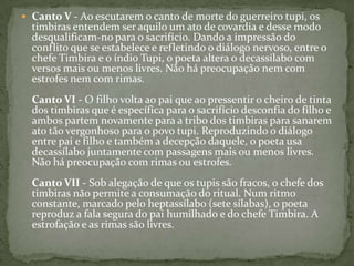  Canto V - Ao escutarem o canto de morte do guerreiro tupi, os

timbiras entendem ser aquilo um ato de covardia e desse modo
desqualificam-no para o sacrifício. Dando a impressão do
conflito que se estabelece e refletindo o diálogo nervoso, entre o
chefe Timbira e o índio Tupi, o poeta altera o decassílabo com
versos mais ou menos livres. Não há preocupação nem com
estrofes nem com rimas.
Canto VI - O filho volta ao pai que ao pressentir o cheiro de tinta
dos timbiras que é específica para o sacrifício desconfia do filho e
ambos partem novamente para a tribo dos timbiras para sanarem
ato tão vergonhoso para o povo tupi. Reproduzindo o diálogo
entre pai e filho e também a decepção daquele, o poeta usa
decassílabo juntamente com passagens mais ou menos livres.
Não há preocupação com rimas ou estrofes.
Canto VII - Sob alegação de que os tupis são fracos, o chefe dos
timbiras não permite a consumação do ritual. Num ritmo
constante, marcado pelo heptassílabo (sete sílabas), o poeta
reproduz a fala segura do pai humilhado e do chefe Timbira. A
estrofação e as rimas são livres.

 