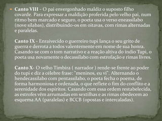  Canto VIII - O pai envergonhado maldiz o suposto filho

covarde. Para expressar a maldição proferida pelo velho pai, num
ritmo bem marcado e seguro, o poeta usa o verso eneassílabo
(nove sílabas), distribuindo-os em oitavas, com rimas alternadas
e paralelas.
Canto IX - Enraivecido o guerreiro tupi lança o seu grito de
guerra e derrota a todos valentemente em nome de sua honra.
Casando-se com o tom narrativo e a reação altiva do índio Tupi, o
poeta usa novamente o decassílabo com estrofação e rimas livres.
Canto X- O velho Timbira ( narrador ) rende-se frente ao poder
do tupi e diz a célebre frase: "meninos, eu vi". Alternando o
hendecassílabo com pentassílabo, o poeta fecha o poema, de
forma harmoniosa e ordenada, o que reflete o fim do conflito e a
serenidade dos espíritos. Casando com essa ordem restabelecida,
as estrofes vêm arrumadas em sextilhas e as rimas obedecem ao
esquema AA (paralelas) e BCCB (opostas e intercaladas).

 
