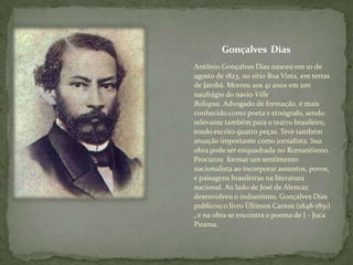 Gonçalves Dias
Antônio Gonçalves Dias nasceu em 10 de
agosto de 1823, no sítio Boa Vista, em terras
de Jatobá. Morreu aos 41 anos em um
naufrágio do navio Ville
Bologna. Advogado de formação, é mais
conhecido como poeta e etnógrafo, sendo
relevante também para o teatro brasileiro,
tendo escrito quatro peças. Teve também
atuação importante como jornalista. Sua
obra pode ser enquadrada no Romantismo.
Procurou formar um sentimento
nacionalista ao incorporar assuntos, povos,
e paisagens brasileiras na literatura
nacional. Ao lado de José de Alencar,
desenvolveu o indianismo. Gonçalves Dias
publicou o livro Últimos Cantos (1848-1851)
, e na obra se encontra o poema de I - Juca
Pirama.

 