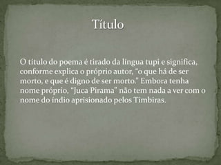O título do poema é tirado da língua tupi e significa,
conforme explica o próprio autor, “o que há de ser
morto, e que é digno de ser morto.” Embora tenha
nome próprio, “Juca Pirama” não tem nada a ver com o
nome do índio aprisionado pelos Timbiras.

 