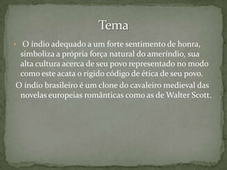 • O índio adequado a um forte sentimento de honra,

simboliza a própria força natural do ameríndio, sua
alta cultura acerca de seu povo representado no modo
como este acata o rígido código de ética de seu povo.
O índio brasileiro é um clone do cavaleiro medieval das
novelas europeias românticas como as de Walter Scott.

 