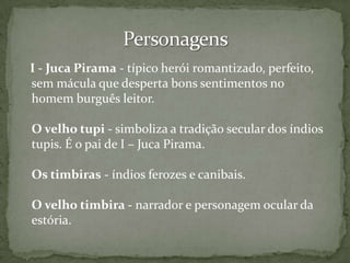 I - Juca Pirama - típico herói romantizado, perfeito,
sem mácula que desperta bons sentimentos no
homem burguês leitor.
O velho tupi - simboliza a tradição secular dos índios
tupis. É o pai de I – Juca Pirama.
Os timbiras - índios ferozes e canibais.

O velho timbira - narrador e personagem ocular da
estória.

 