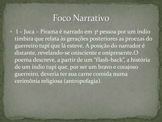  I – Juca – Pirama é narrado em 3ª pessoa por um índio

timbira que relata às gerações posteriores as proezas do
guerreiro tupi que lá esteve. A posição do narrador é
distante, revelando-se onisciente e onipresente.O
poema descreve, a partir de um “flash-back”, a história
de um índio tupi que, por ser um bravo e corajoso
guerreiro, deveria ter sua carne comida numa
cerimônia religiosa (antropofagia).

 