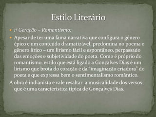 1ª Geração – Romantismo:
 Apesar de ter uma fama narrativa que configura o gênero

épico e um conteúdo dramatizável, predomina no poema o
gênero lírico – um lirismo fácil e espontâneo, perpassado
das emoções e subjetividade do poeta. Como é próprio do
romantismo, estilo que está ligado a Gonçalves Dias é um
lirismo que brota do coração e da “imaginação criadora” do
poeta e que expressa bem o sentimentalismo romântico.
A obra é indianista e vale resaltar a musicalidade dos versos
que é uma característica típica de Gonçalves Dias.

 
