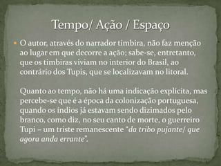  O autor, através do narrador timbira, não faz menção

ao lugar em que decorre a ação; sabe-se, entretanto,
que os timbiras viviam no interior do Brasil, ao
contrário dos Tupis, que se localizavam no litoral.

Quanto ao tempo, não há uma indicação explícita, mas
percebe-se que é a época da colonização portuguesa,
quando os índios já estavam sendo dizimados pelo
branco, como diz, no seu canto de morte, o guerreiro
Tupi – um triste remanescente “da tribo pujante/ que
agora anda errante”.

 
