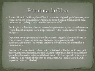  A metrificação de Gonçalves Dias é bastante original, pois “menospreza

regras de mera convenção”. O poeta sempre busca a forma ideal para
cada assunto, adequando bem forma e conteúdo.

Em I – Juca – Pirama, alterna versos longos e curtos, ora para descrever
(verso lento), ora para dar a impressão do rufar dos tambores no ritual
indígena.
O poema nos é apresentado em dez cantos, organizados em forma de
composição épico – dramática. Todos sempre pautam pela
apresentação de um índio cujo caráter e heroísmo são salientados a
cada instante.
Canto I - Apresentação e descrição da tribo dos Timbiras. Como está
descrevendo o ambiente, o autor usa um verso mais lento e caudaloso,
que é hendecassílabo (onze sílabas). A estrofe é sempre de seis versos
(sextilha) e as rimas obedecem ao esquema: AA (paralelas) e BCCB
(opostas ou intercaladas).

 