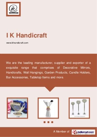 A Member of
I K Handicraft
www.ikhandicraft.com
We are the leading manufacturer, supplier and exporter of a
exquisite range that comprises of Decorative Mirrors,
Handicrafts, Wall Hangings, Garden Products, Candle Holders,
Bar Accessories, Tabletop Items and more.
 