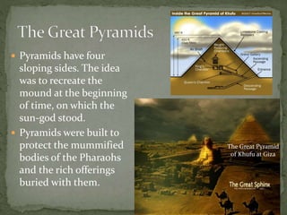  Pyramids have four
sloping sides. The idea
was to recreate the
mound at the beginning
of time, on which the
sun-god stood.
 Pyramids were built to
protect the mummified
bodies of the Pharaohs
and the rich offerings
buried with them.
The Great Pyramid
of Khufu at Giza
 
