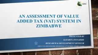 AN ASSESSMENT OF VALUE
ADDED TAX (VAT) SYSTEM IN
ZIMBABWE
PRESENTED BY
KATARINA PANAISHE
RESEARCH & DEVELOPMENT OFFICER
AFRICAN TAX ADMINISTRATORS’ RESEARCH DAY: 19TH OCTOBER- ENTEBBE, UGANDA
 