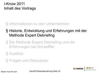 i-Know 2011
    Inhalt des Vortrags



      1. Informationen zu den Unternehmen
      2. Historie, Entwicklung und Erfahrungen mit der
         Methode Expert Debriefing
      3. Die Methode Expert Debriefing und die
         Erfahrungen bei Schaeffler
      4. Ausblick
      5. Fragen und Diskussion

Wissen muss frei sein!   Zukunft Wissensbewahrung Seite 10
 