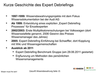 Kurze Geschichte des Expert Debriefings

              1997-1999: Wissensbewahrungsprojekte mit dem Fokus
              Wissensdokumentation bei der Audi AG
              Ab 1999: Entwicklung eines expliziten „Expert Debriefing
              Prozesses“ für Einzelexperten
              2002/2003: Erste Multiplikatorenschulungen bei Volkswagen (dort
              Wissensstafette genannt, 2006 Gewinn des Preises
              Wissensmanager des Jahres)
              2005: Expert Debriefing Einführung bei Schaeffler, dort Kopplung
              mit Wiki und Wissensgemeinschaften
              Ausblick ab 2011
                  Expert Debriefing Benchmark Gruppe (am 29.06.2011 gestartet)
                  Ergänzung um Methoden des persönlichen
                  Wissensmanagements



Wissen muss frei sein!      Zukunft Wissensbewahrung Seite 15
 