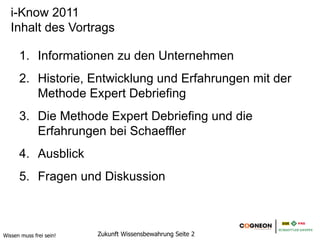 i-Know 2011
   Inhalt des Vortrags

      1. Informationen zu den Unternehmen
      2. Historie, Entwicklung und Erfahrungen mit der
         Methode Expert Debriefing
      3. Die Methode Expert Debriefing und die
         Erfahrungen bei Schaeffler
      4. Ausblick
      5. Fragen und Diskussion



Wissen muss frei sein!   Zukunft Wissensbewahrung Seite 2
 