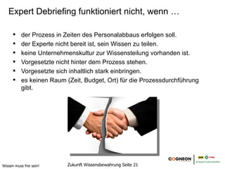 Expert Debriefing funktioniert nicht, wenn …

           der Prozess in Zeiten des Personalabbaus erfolgen soll.
           der Experte nicht bereit ist, sein Wissen zu teilen.
           keine Unternehmenskultur zur Wissensteilung vorhanden ist.
           Vorgesetzte nicht hinter dem Prozess stehen.
           Vorgesetzte sich inhaltlich stark einbringen.
           es keinen Raum (Zeit, Budget, Ort) für die Prozessdurchführung gibt.




Wissen muss frei sein!     Zukunft Wissensbewahrung Seite 21
 