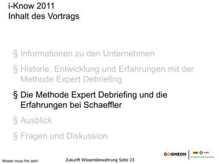 i-Know 2011
   Inhalt des Vortrags



      1. Informationen zu den Unternehmen
      2. Historie, Entwicklung und Erfahrungen mit der
         Methode Expert Debriefing
      3. Die Methode Expert Debriefing und die
         Erfahrungen bei Schaeffler
      4. Ausblick
      5. Fragen und Diskussion

Wissen muss frei sein!   Zukunft Wissensbewahrung Seite 23
 