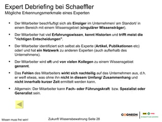 Expert Debriefing bei Schaeffler
  Mögliche Erkennungsmerkmale eines Experten

          Der Mitarbeiter beschäftigt sich als Einziger im Unternehmen/ am Standort/ in
          einem Bereich mit einem Wissensgebiet (singulärer Wissensträger).
          Der Mitarbeiter hat viel Erfahrungswissen, kennt Historien und trifft meist die
          "richtigen Entscheidungen".
          Der Mitarbeiter identifiziert sich selbst als Experte (Artikel, Publikationen etc)
          oder/ und hat ein Netzwerk zu anderen Experten (auch außerhalb des
          Unternehmens).
          Der Mitarbeiter wird oft und von vielen Kollegen zu einem Wissensgebiet
          genannt.
          Das Fehlen des Mitarbeiters wirkt sich nachteilig auf das Unternehmen aus, d.h.
          er weiß etwas, was ohne ihn nicht in diesem Umfang/ Zusammenhang und
          nicht innerhalb kurzer Zeit ermittelt werden kann.
          Allgemein: Der Mitarbeiter kann Fach- oder Führungskraft bzw. Spezialist oder
          Generalist sein.




Wissen muss frei sein!          Zukunft Wissensbewahrung Seite 28
 