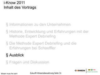 i-Know 2011
   Inhalt des Vortrags



      1. Informationen zu den Unternehmen
      2. Historie, Entwicklung und Erfahrungen mit der
         Methode Expert Debriefing
      3. Die Methode Expert Debriefing und die
         Erfahrungen bei Schaeffler
      4. Ausblick
      5. Fragen und Diskussion

Wissen muss frei sein!   Zukunft Wissensbewahrung Seite 31
 