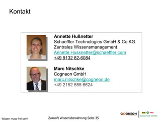 Kontakt


                            Annette Hußnetter
                            Schaeffler Technologies GmbH & Co.KG
                            Zentrales Wissensmanagement
                            Annette.Hussnetter@schaeffler.com
                            +49 9132 82-6084

                            Marc Nitschke
                            Cogneon GmbH
                            marc.nitschke@cogneon.de
                            +49 2152 555 6624




Wissen muss frei sein!   Zukunft Wissensbewahrung Seite 35
 