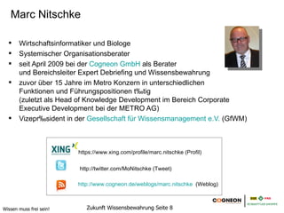 Marc Nitschke

       Wirtschaftsinformatiker und Biologe
       Systemischer Organisationsberater
       seit April 2009 bei der Cogneon GmbH als Berater
       und Bereichsleiter Expert Debriefing und Wissensbewahrung
       zuvor über 15 Jahre im Metro Konzern in unterschiedlichen
       Funktionen und Führungspositionen tätig
       (zuletzt als Head of Knowledge Development im Bereich Corporate
       Executive Development bei der METRO AG)
       Vizepräsident in der Gesellschaft für Wissensmanagement e.V. (GfWM)



                         https://www.xing.com/profile/marc.nitschke (Profil)

                         http://twitter.com/MoNitschke (Tweet)

                         http://www.cogneon.de/weblogs/marc.nitschke (Weblog)



Wissen muss frei sein!      Zukunft Wissensbewahrung Seite 8
 