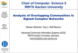 Lehrstuhl Informatik 5
(Information Systems)
Prof. Dr. M. Jarke
Mohsen
Shahriari,
Ying Li,
Ralf Klamma
Learning Layers
Analysis of
Overlapping
Communities in
Signed Complex
Networks
Slide 1
Analysis of Overlapping Communities in
Signed Complex Networks
Mohsen Shahriari, Ying Li, Ralf Klamma
Advanced Community Information Systems (ACIS)
RWTH Aachen University, Germany
shahriari@dbis.rwth-aachen.de
Chair of Computer Science 5
RWTH Aachen University
 
