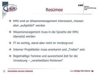 Resümee

         KMU sind an Wissensmanagement interessiert, müssen
         aber „aufgeklärt“ werden

         Wissensmanagement muss in die Sprache der KMU
         übersetzt werden

         IT ist wichtig, stand aber nicht im Vordergrund

         Interner Projektleiter muss anerkannt und „Treiber“ sein

         Regelmäßige Termine und ausreichend Zeit für die
         Umsetzung – „verarbeitbare Portionen“


©   innovation service network                             design the future
 