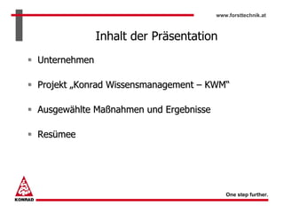 www.forsttechnik.at



              Inhalt der Präsentation
Unternehmen

Projekt „Konrad Wissensmanagement – KWM“

Ausgewählte Maßnahmen und Ergebnisse

Resümee




                                          One step further.
 