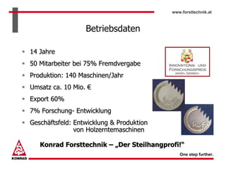 www.forsttechnik.at



                  Betriebsdaten

14 Jahre
50 Mitarbeiter bei 75% Fremdvergabe
Produktion: 140 Maschinen/Jahr
Umsatz ca. 10 Mio. €
Export 60%
7% Forschung- Entwicklung
Geschäftsfeld: Entwicklung & Produktion
               von Holzerntemaschinen

   Konrad Forsttechnik – „Der Steilhangprofi!“
                                             One step further.
 
