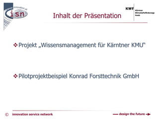 Inhalt der Präsentation



        Projekt „Wissensmanagement für Kärntner KMU“




        Pilotprojektbeispiel Konrad Forsttechnik GmbH




©   innovation service network                         design the future
 