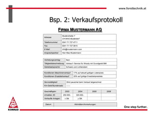 www.forsttechnik.at



       Bsp. 2: Verkaufsprotokoll
                    FIRMA MUSTERMANN AG
                      Musterstraße 7
Adresse:
                      CH-9443 Musterdorf
Telefonnummer:        0041 71 727 4711
Fax:                  0041 71 727 0815
E-Mail:               info@mustermann.com
Ansprechpartner:      Herr Max Mustermann


Vertretungsvertrag:      Nein
Tätigkeitsbeschreibung: Verkauf / Service für Woody mit Grundgerät MM
Gebietsabsprache:        Schweiz und Lichtenstein


Konditionen Maschinenverkauf:      17% auf aktuell gültigen Listenpreis
Konditionen Ersatzteilverkauf:     20% auf gültige Ersatzteilpreisliste


Servicetätigkeit:         Wird pauschal beim Verkauf abgerechnet
Km-Geld/Stundensatz:      ------


Geschäftsjahr:          2003             2004             2005            2006
Umsätze: (€)          250.000.-       320.000.-
Verkaufte Anlagen:      x Stk.           y Stk.


 Datum:                             Aktivitäten/Anmerkungen:
                                                                                    One step further.
 