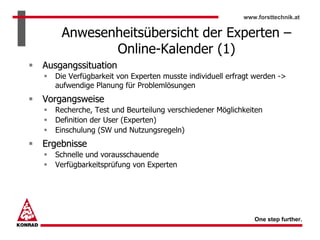 www.forsttechnik.at


    Anwesenheitsübersicht der Experten –
           Online-Kalender (1)
Ausgangssituation
  Die Verfügbarkeit von Experten musste individuell erfragt werden ->
  aufwendige Planung für Problemlösungen
Vorgangsweise
  Recherche, Test und Beurteilung verschiedener Möglichkeiten
  Definition der User (Experten)
  Einschulung (SW und Nutzungsregeln)
Ergebnisse
  Schnelle und vorausschauende
  Verfügbarkeitsprüfung von Experten




                                                           One step further.
 