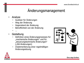 www.forsttechnik.at



               Änderungsmanagement
Analyse
  Auslöser für Änderungen
  Weg der Änderung
  Gegenstand der Änderung
  Betroffenheit von der Änderung
  …
Gestaltung
  Definition eines Änderungsprozesses für
  „mechanische Änderungen“ und für
  „steuerungstechnische Änderungen“
  („SW-Änderungen)
  Implementierung einer regelmäßigen
  Änderungssitzung



                                               One step further.
 
