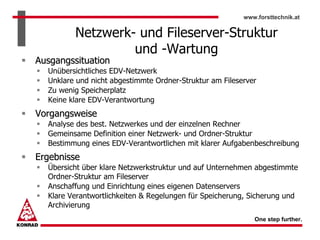 www.forsttechnik.at


         Netzwerk- und Fileserver-Struktur
                  und -Wartung
Ausgangssituation
  Unübersichtliches EDV-Netzwerk
  Unklare und nicht abgestimmte Ordner-Struktur am Fileserver
  Zu wenig Speicherplatz
  Keine klare EDV-Verantwortung
Vorgangsweise
  Analyse des best. Netzwerkes und der einzelnen Rechner
  Gemeinsame Definition einer Netzwerk- und Ordner-Struktur
  Bestimmung eines EDV-Verantwortlichen mit klarer Aufgabenbeschreibung
Ergebnisse
  Übersicht über klare Netzwerkstruktur und auf Unternehmen abgestimmte
  Ordner-Struktur am Fileserver
  Anschaffung und Einrichtung eines eigenen Datenservers
  Klare Verantwortlichkeiten & Regelungen für Speicherung, Sicherung und
  Archivierung
                                                            One step further.
 
