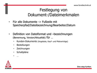 www.forsttechnik.at


                  Festlegung von
             Dokument-/Dateimerkmalen
Für alle Dokumente -> Fußzeile mit
Speicherpfad/Dateibezeichnung/Bearbeiter/Datum


Definition von Dateiformat und –bezeichnungen
(Benennung, Version/Aktualität) für …
  Kunden-Dokumente (Angebote, Kauf- und Mietverträge)
  Bestellungen
  Zeichnungen
  Schaltpläne
  …



                                                           One step further.
 