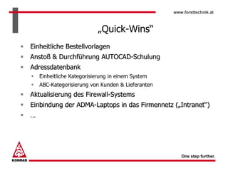 www.forsttechnik.at



                           „Quick-Wins“
Einheitliche Bestellvorlagen
Anstoß & Durchführung AUTOCAD-Schulung
Adressdatenbank
    Einheitliche Kategorisierung in einem System
    ABC-Kategorisierung von Kunden & Lieferanten
Aktualisierung des Firewall-Systems
Einbindung der ADMA-Laptops in das Firmennetz („Intranet“)
…




                                                      One step further.
 