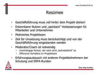 www.forsttechnik.at



                           Resümee

Geschäftsführung muss voll hinter dem Projekt stehen!
Erkennbarer Nutzen und „spürbare“ Verbesserungen für
Mitarbeiter und Unternehmen
Motiviertes Projektteam
Zeit für Umsetzung muss berücksichtigt und von der
Geschäftsführung eingestanden werden
Moderator/Coach ist notwendig
  Unanhängige Person, die noch nicht „betriebsblind“ ist
  Offeneres Verhältnis im Projektteam
Erfahrungsaustausch mit anderen Projektteilnehmern bei
Schulung und ERFA-Runden

                                                           One step further.
 