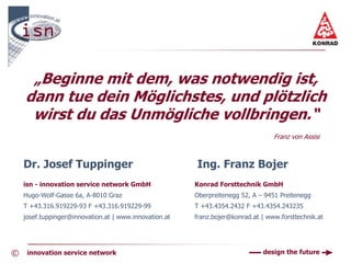 „Beginne mit dem, was notwendig ist,
    dann tue dein Möglichstes, und plötzlich
     wirst du das Unmögliche vollbringen.“
                                                                                  Franz von Assisi



    Dr. Josef Tuppinger                                 Ing. Franz Bojer
    isn - innovation service network GmbH               Konrad Forsttechnik GmbH
    Hugo-Wolf-Gasse 6a, A-8010 Graz                     Oberpreitenegg 52, A – 9451 Preitenegg
    T +43.316.919229-93 F +43.316.919229-99             T +43.4354.2432 F +43.4354.243235
    josef.tuppinger@innovation.at | www.innovation.at   franz.bojer@konrad.at | www.forsttechnik.at




©    innovation service network                                               design the future
 