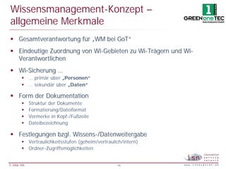 Wissensmanagement-Konzept –
 allgemeine Merkmale
 § Gesamtverantwortung für „WM bei GoT“
 § Eindeutige Zuordnung von Wi-Gebieten zu Wi-Trägern und Wi-
   Verantwortlichen
 § Wi-Sicherung …
        § … primär über „Personen“
        § … sekundär über „Daten“

 § Form der Dokumentation
        §    Struktur der Dokumente
        §    Formatierung/Dateiformat
        §    Vermerke in Kopf-/Fußzeile
        §    Dateibezeichnung

 § Festlegungen bzgl. Wissens-/Datenweitergabe
        § Vertraulichkeitsstufen (geheim/vertraulich/intern)
        § Ordner-Zugriffsmöglichkeiten


© 2006 ISN                                        14
 