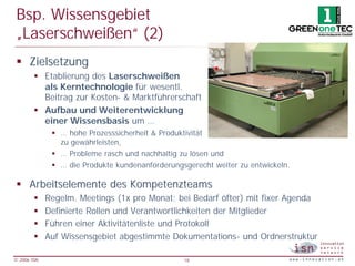 Bsp. Wissensgebiet
 „Laserschweißen“ (2)
 § Zielsetzung
        § Etablierung des Laserschweißen
          als Kerntechnologie für wesentl.
          Beitrag zur Kosten- & Marktführerschaft
        § Aufbau und Weiterentwicklung
          einer Wissensbasis um …
              § … hohe Prozesssicherheit & Produktivität
                zu gewährleisten,
              § … Probleme rasch und nachhaltig zu lösen und
              § … die Produkte kundenanforderungsgerecht weiter zu entwickeln.

 § Arbeitselemente des Kompetenzteams
        §    Regelm. Meetings (1x pro Monat; bei Bedarf öfter) mit fixer Agenda
        §    Definierte Rollen und Verantwortlichkeiten der Mitglieder
        §    Führen einer Aktivitätenliste und Protokoll
        §    Auf Wissensgebiet abgestimmte Dokumentations- und Ordnerstruktur

© 2006 ISN                                       18
 
