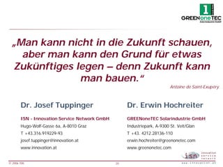 „Man kann nicht in die Zukunft schauen,
   aber man kann den Grund für etwas
 Zukünftiges legen – denn Zukunft kann
              man bauen.“
                                                                          Antoine de Saint-Exupéry



       Dr. Josef Tuppinger                          Dr. Erwin Hochreiter
       ISN - Innovation Service Network GmbH        GREENoneTEC Solarindustrie GmbH
       Hugo-Wolf-Gasse 6a, A-8010 Graz              Industriepark, A-9300 St. Veit/Glan
       T +43.316.919229-93                          T +43. 4212.28136-110
       josef.tuppinger@innovation.at                erwin.hochreiter@greenonetec.com
       www.innovation.at                            www.greenonetec.com


© 2006 ISN                                     20
 