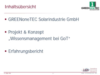 Inhaltsübersicht

 § GREENoneTEC Solarindustrie GmbH

 § Projekt & Konzept
   „Wissensmanagement bei GoT“

 § Erfahrungsbericht



© 2006 ISN             3
 