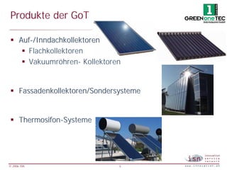 Produkte der GoT

 § Auf-/Inndachkollektoren
    § Flachkollektoren
    § Vakuumröhren- Kollektoren


 § Fassadenkollektoren/Sondersysteme


 § Thermosifon-Systeme




© 2006 ISN                    5
 