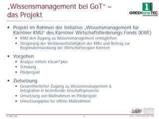 „Wissensmanagement bei GoT“ –
 das Projekt
 § Projekt im Rahmen der Initiative „Wissensmanagement für
   Kärntner KMU“ des Kärntner Wirtschaftsförderungs Fonds (KWF)
        § KMU den Zugang zu Wissensmanagement ermöglichen
        § Steigerung der Wettbewerbsfähigkeit der KMU und Beitrag zur
          Regionalentwicklung der Wirtschaftsregion Kärnten

 § Vorgehen
        § Analyse mittels kScan®plus
        § Schulung
        § Pilotprojekt

 § Zielsetzung
        § Gesamtheitlicher Zugang zu Wissensmanagement &
          Integration in bestehende Geschäftsprozesse
        § Umsetzung von Maßnahmen im Pilotprojekt
        § Umsetzungsplan für offene Maßnahmen


© 2006 ISN                                  9
 