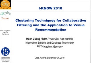 Clustering Techniques for Collaborative Filtering and the Application to Venue Recommendation Manh Cuong Pham , Yiwei Cao, Ralf Klamma Information Systems and Database Technology RWTH Aachen, Germany Graz , Austria, September 01, 2010 I-KNOW 2010 